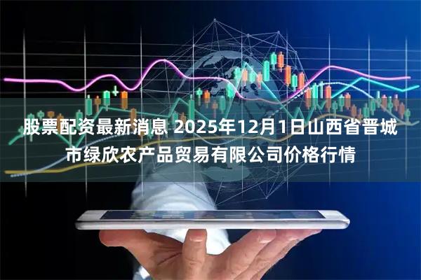 股票配资最新消息 2025年12月1日山西省晋城市绿欣农产品贸易有限公司价格行情