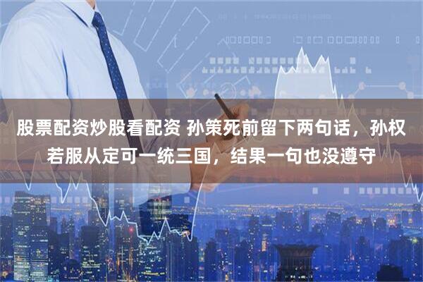 股票配资炒股看配资 孙策死前留下两句话，孙权若服从定可一统三国，结果一句也没遵守