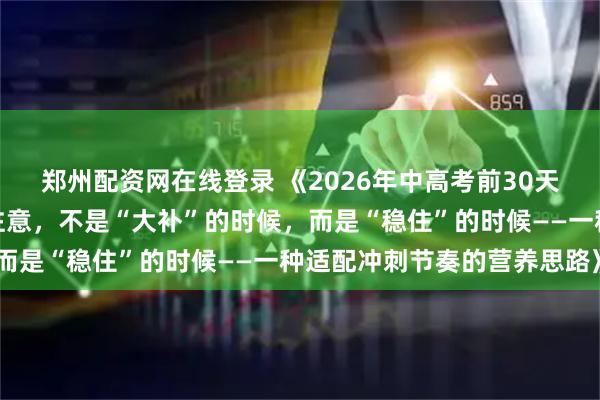 郑州配资网在线登录 《2026年中高考前30天，青少年学生家长们要注意，不是“大补”的时候，而是“稳住”的时候——一种适配冲刺节奏的营养思路》