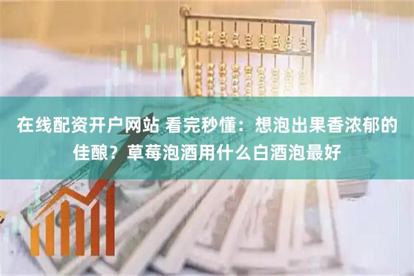 在线配资开户网站 看完秒懂：想泡出果香浓郁的佳酿？草莓泡酒用什么白酒泡最好