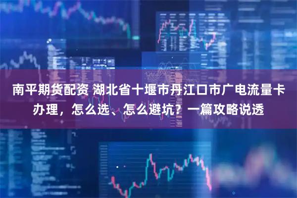 南平期货配资 湖北省十堰市丹江口市广电流量卡办理，怎么选、怎么避坑？一篇攻略说透