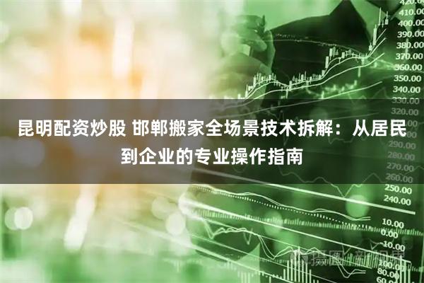 昆明配资炒股 邯郸搬家全场景技术拆解：从居民到企业的专业操作指南
