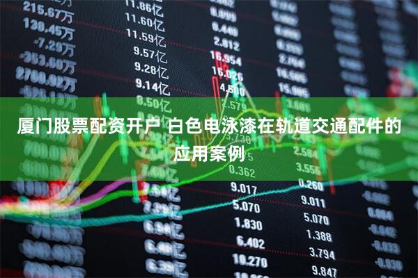 厦门股票配资开户 白色电泳漆在轨道交通配件的应用案例
