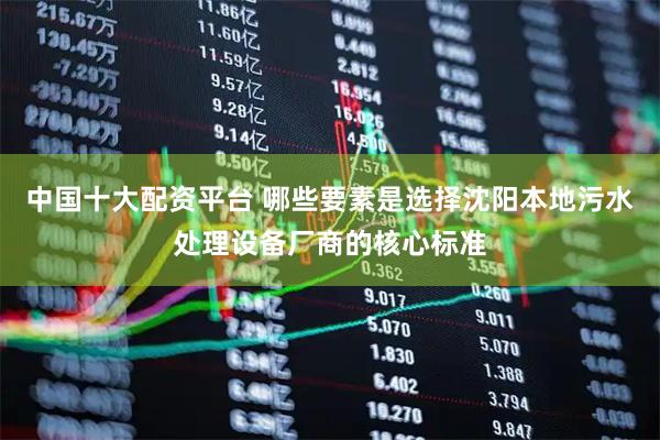 中国十大配资平台 哪些要素是选择沈阳本地污水处理设备厂商的核心标准
