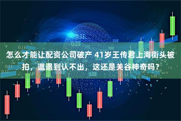 怎么才能让配资公司破产 41岁王传君上海街头被拍，邋遢到认不出，这还是关谷神奇吗？
