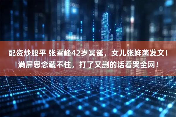 配资炒股平 张雪峰42岁冥诞，女儿张姩菡发文！满屏思念藏不住，打了又删的话看哭全网！