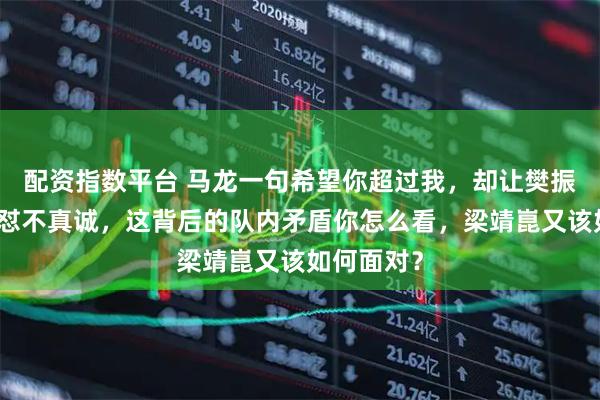 配资指数平台 马龙一句希望你超过我，却让樊振东当场回怼不真诚，这背后的队内矛盾你怎么看，梁靖崑又该如何面对？