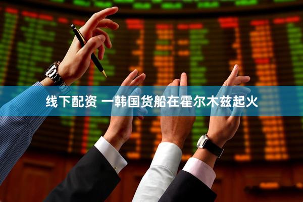 线下配资 一韩国货船在霍尔木兹起火