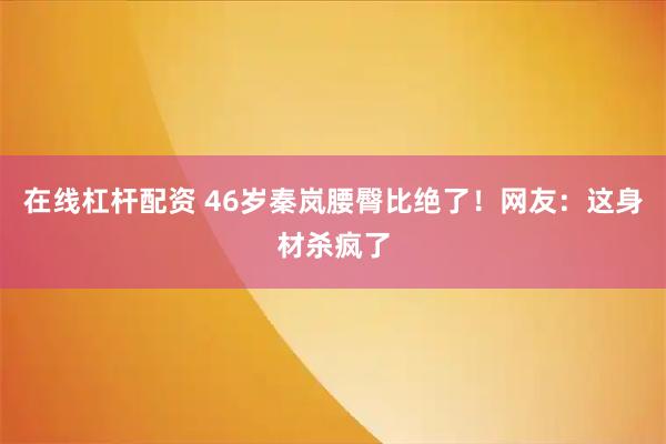 在线杠杆配资 46岁秦岚腰臀比绝了！网友：这身材杀疯了