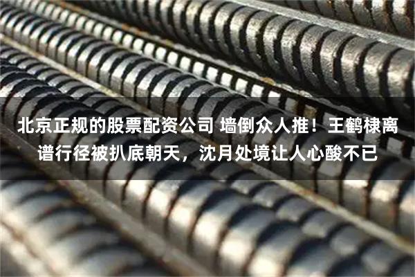 北京正规的股票配资公司 墙倒众人推！王鹤棣离谱行径被扒底朝天，沈月处境让人心酸不已
