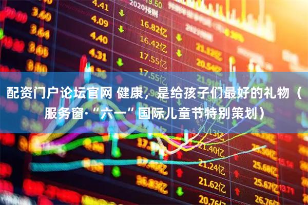 配资门户论坛官网 健康，是给孩子们最好的礼物（服务窗·“六一”国际儿童节特别策划）
