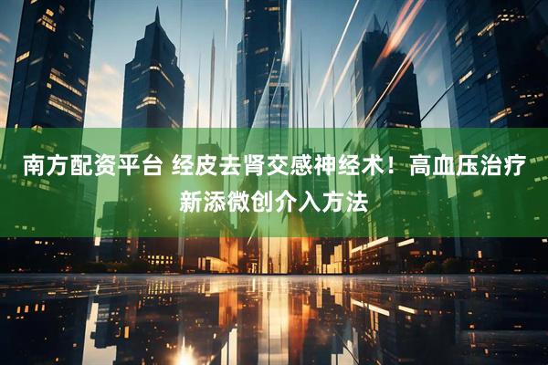 南方配资平台 经皮去肾交感神经术！高血压治疗新添微创介入方法