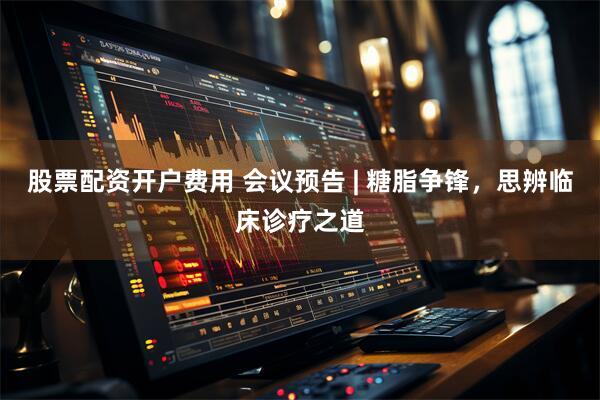 股票配资开户费用 会议预告 | 糖脂争锋，思辨临床诊疗之道