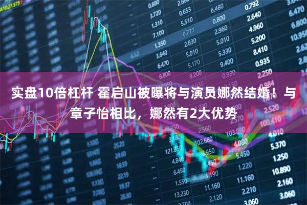 实盘10倍杠杆 霍启山被曝将与演员娜然结婚！与章子怡相比，娜然有2大优势