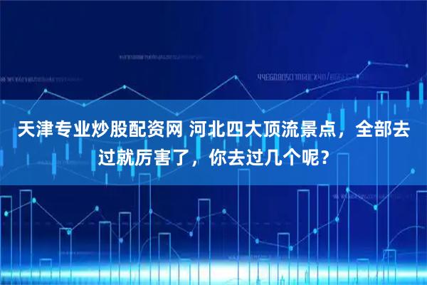 天津专业炒股配资网 河北四大顶流景点，全部去过就厉害了，你去过几个呢？