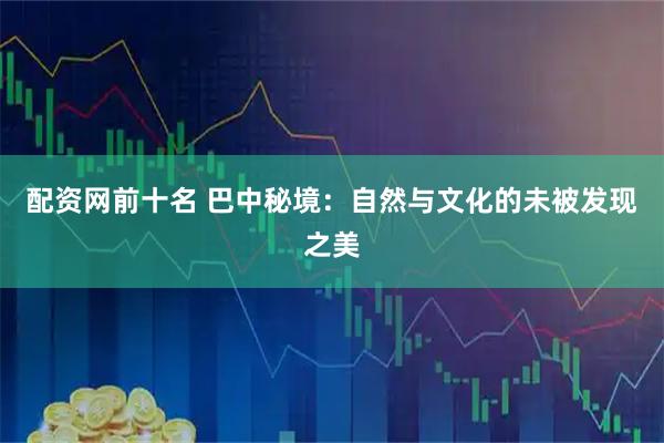 配资网前十名 巴中秘境：自然与文化的未被发现之美