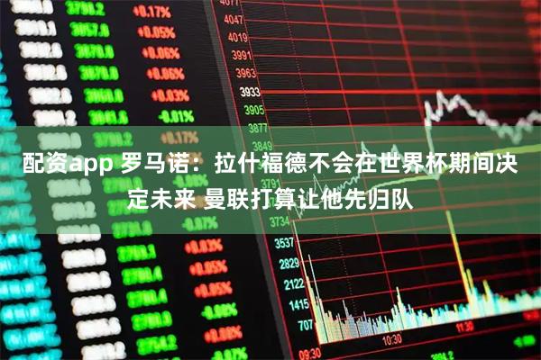 配资app 罗马诺：拉什福德不会在世界杯期间决定未来 曼联打算让他先归队