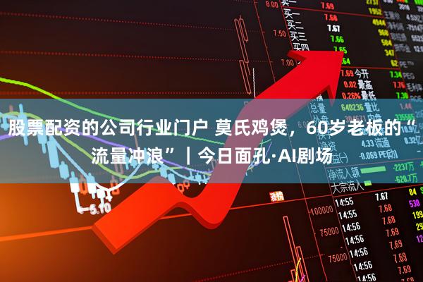 股票配资的公司行业门户 莫氏鸡煲，60岁老板的“流量冲浪”｜今日面孔·AI剧场