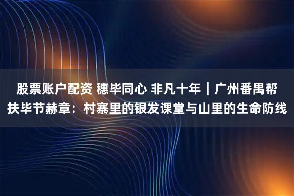 股票账户配资 穗毕同心 非凡十年｜广州番禺帮扶毕节赫章：村寨里的银发课堂与山里的生命防线
