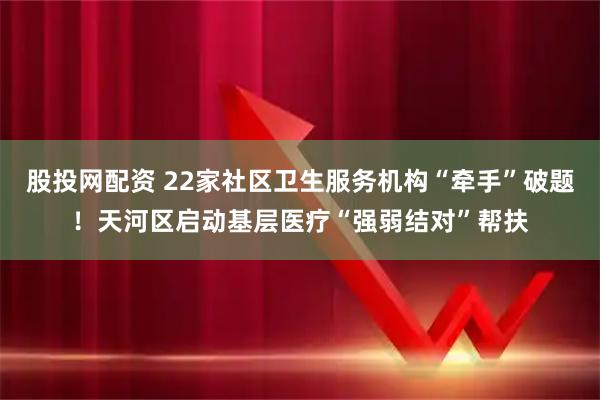 股投网配资 22家社区卫生服务机构“牵手”破题！天河区启动基层医疗“强弱结对”帮扶