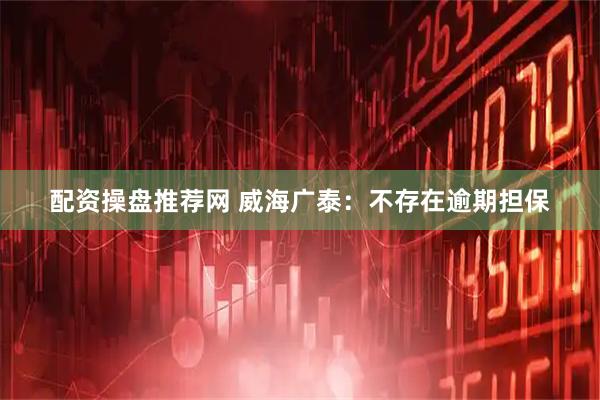 配资操盘推荐网 威海广泰：不存在逾期担保